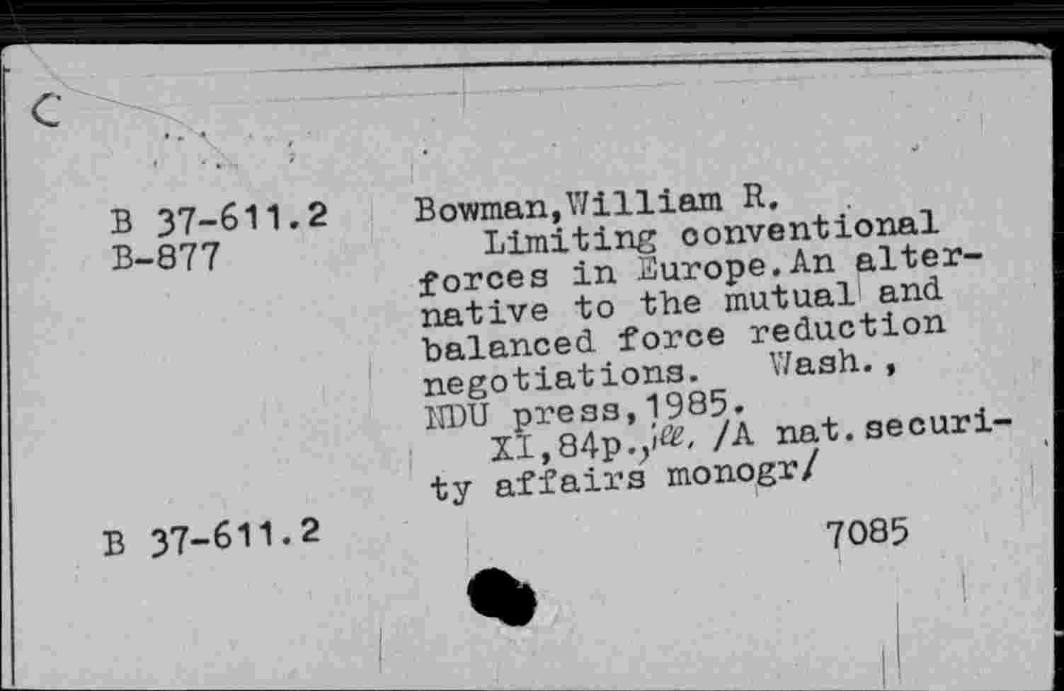 ﻿B 37-611.2
B-877
Bowman,William R.	,
Limiting conventional forces in Europe.An alternative to the mutual'and balanced force reduction negotiations. '/ash., nat.seouri
ty affairs monogr/
B 37-611.2
7085
I